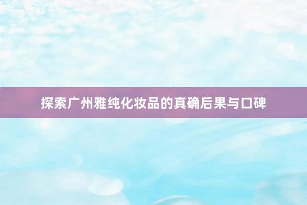 探索广州雅纯化妆品的真确后果与口碑